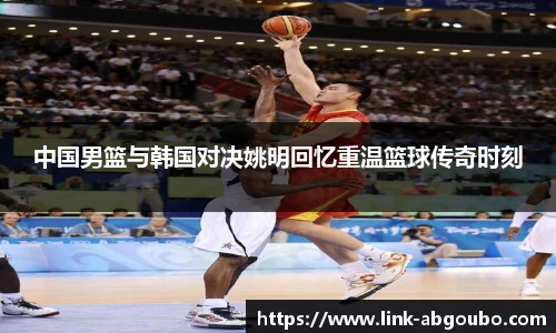 中国男篮与韩国对决姚明回忆重温篮球传奇时刻